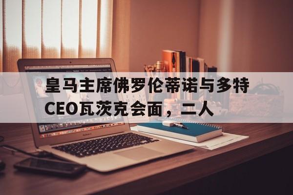 博鱼体育-皇马主席佛罗伦蒂诺与多特CEO瓦茨克会面，二人(皇马弗洛伦蒂诺)